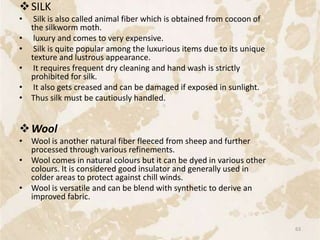 SILK
• Silk is also called animal fiber which is obtained from cocoon of
the silkworm moth.
• luxury and comes to very expensive.
• Silk is quite popular among the luxurious items due to its unique
texture and lustrous appearance.
• It requires frequent dry cleaning and hand wash is strictly
prohibited for silk.
• It also gets creased and can be damaged if exposed in sunlight.
• Thus silk must be cautiously handled.
Wool
• Wool is another natural fiber fleeced from sheep and further
processed through various refinements.
• Wool comes in natural colours but it can be dyed in various other
colours. It is considered good insulator and generally used in
colder areas to protect against chill winds.
• Wool is versatile and can be blend with synthetic to derive an
improved fabric.
63
 