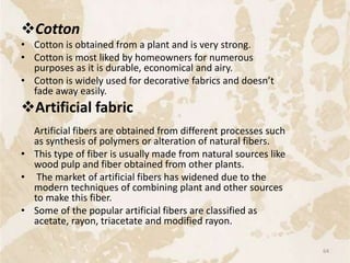 Cotton
• Cotton is obtained from a plant and is very strong.
• Cotton is most liked by homeowners for numerous
purposes as it is durable, economical and airy.
• Cotton is widely used for decorative fabrics and doesn’t
fade away easily.
Artificial fabric
Artificial fibers are obtained from different processes such
as synthesis of polymers or alteration of natural fibers.
• This type of fiber is usually made from natural sources like
wood pulp and fiber obtained from other plants.
• The market of artificial fibers has widened due to the
modern techniques of combining plant and other sources
to make this fiber.
• Some of the popular artificial fibers are classified as
acetate, rayon, triacetate and modified rayon.
64
 
