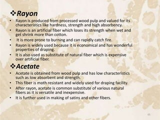 Rayon
• Rayon is produced from processed wood pulp and valued for its
characteristics like hardness, strength and high absorbency.
• Rayon is an artificial fiber which loses its strength when wet and
get shrink more than cotton.
• It is more prone to burning and can rapidly catch fire.
• Rayon is widely used because it is economical and has wonderful
properties of draping.
• It is also used as substitute of natural fiber which is expensive
over artificial fiber.
Acetate
• Acetate is obtained from wood pulp and has low characteristics
such as low absorbent and strength.
• This fiber is moth resistant and widely used for draping facility.
• After rayon, acetate is common substitute of various natural
fibers as it is versatile and inexpensive.
• It is further used in making of satins and other fibers.
65
 