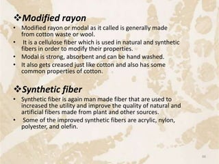 Modified rayon
• Modified rayon or modal as it called is generally made
from cotton waste or wool.
• It is a cellulose fiber which is used in natural and synthetic
fibers in order to modify their properties.
• Modal is strong, absorbent and can be hand washed.
• It also gets creased just like cotton and also has some
common properties of cotton.
Synthetic fiber
• Synthetic fiber is again man made fiber that are used to
increased the utility and improve the quality of natural and
artificial fibers made from plant and other sources.
• Some of the improved synthetic fibers are acrylic, nylon,
polyester, and olefin.
66
 