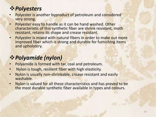 Polyesters
• Polyester is another byproduct of petroleum and considered
very strong.
• Polyester easy to handle as it can be hand washed. Other
characteristic of this synthetic fiber are shrink resistant, moth
resistant, retains its shape and crease resistant.
• Polyester is mixed with natural fibers in order to make out more
improved fiber which is strong and durable for furnishing items
and upholstery.
Polyamide (nylon)
• Polyamide is formed with tar, coal and petroleum.
• Nylon is tough, resilient fiber with high elasticity.
• Nylon is usually non-shrinkable, crease resistant and easily
washable.
• Nylon is valued for all these characteristics and has proved to be
the most durable synthetic fiber available in types and colours.
67
 
