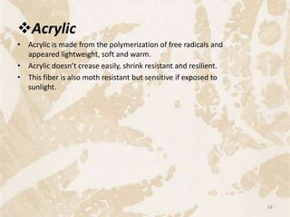 Acrylic
• Acrylic is made from the polymerization of free radicals and
appeared lightweight, soft and warm.
• Acrylic doesn’t crease easily, shrink resistant and resilient.
• This fiber is also moth resistant but sensitive if exposed to
sunlight.
68
 