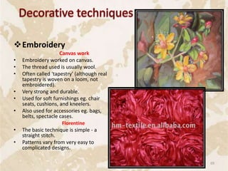Embroidery
Canvas work
• Embroidery worked on canvas.
• The thread used is usually wool.
• Often called 'tapestry' (although real
tapestry is woven on a loom, not
embroidered).
• Very strong and durable.
• Used for soft furnishings eg. chair
seats, cushions, and kneelers.
• Also used for accessories eg. bags,
belts, spectacle cases.
Florentine
• The basic technique is simple - a
straight stitch.
• Patterns vary from very easy to
complicated designs.
69
 