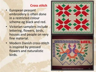 Cross stitch
• European peasant
embroidery is often done
in a restricted colour
scheme eg black and red.
• Victorian samplers include
lettering, flowers, birds,
houses and people on very
fine material.
• Modern Danish cross-stitch
is inspired by pressed
flowers and naturalistic
birds.
71
 