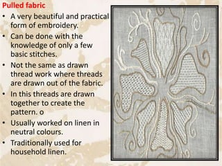 Pulled fabric
• A very beautiful and practical
form of embroidery.
• Can be done with the
knowledge of only a few
basic stitches.
• Not the same as drawn
thread work where threads
are drawn out of the fabric.
• In this threads are drawn
together to create the
pattern. o
• Usually worked on linen in
neutral colours.
• Traditionally used for
household linen.
72
 
