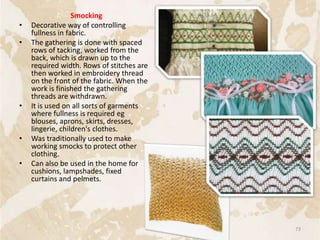 Smocking
• Decorative way of controlling
fullness in fabric.
• The gathering is done with spaced
rows of tacking, worked from the
back, which is drawn up to the
required width. Rows of stitches are
then worked in embroidery thread
on the front of the fabric. When the
work is finished the gathering
threads are withdrawn.
• It is used on all sorts of garments
where fullness is required eg
blouses, aprons, skirts, dresses,
lingerie, children's clothes.
• Was traditionally used to make
working smocks to protect other
clothing.
• Can also be used in the home for
cushions, lampshades, fixed
curtains and pelmets.
73
 