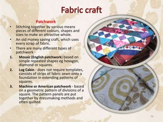 Patchwork
• Stitching together by various means
pieces of different colours, shapes and
sizes to make an attractive whole.
• An old money saving craft, which uses
every scrap of fabric.
• There are many different types of
patchwork -
1. Mosaic (English patchwork) based on
simple repeated shapes eg hexagon,
diamond or squares.
2. Log Cabin - does not require templates,
consists of strips of fabric sewn onto a
foundation in extending patterns of
squares.
3. Machine or American patchwork - based
on a geometric pattern of divisions of a
square. The pattern panels are put
together by dressmaking methods and
often quilted.
76
 