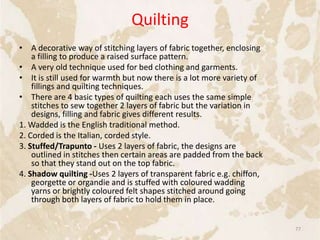 Quilting
• A decorative way of stitching layers of fabric together, enclosing
a filling to produce a raised surface pattern.
• A very old technique used for bed clothing and garments.
• It is still used for warmth but now there is a lot more variety of
fillings and quilting techniques.
• There are 4 basic types of quilting each uses the same simple
stitches to sew together 2 layers of fabric but the variation in
designs, filling and fabric gives different results.
1. Wadded is the English traditional method.
2. Corded is the Italian, corded style.
3. Stuffed/Trapunto - Uses 2 layers of fabric, the designs are
outlined in stitches then certain areas are padded from the back
so that they stand out on the top fabric.
4. Shadow quilting -Uses 2 layers of transparent fabric e.g. chiffon,
georgette or organdie and is stuffed with coloured wadding
yarns or brightly coloured felt shapes stitched around going
through both layers of fabric to hold them in place.
77
 