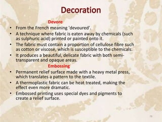 Devore
• From the French meaning 'devoured'.
• A technique where fabric is eaten away by chemicals (such
as sulphuric acid) printed or painted onto it.
• The fabric must contain a proportion of cellulose fibre such
as cotton or viscose, which is susceptible to the chemicals.
• It produces a beautiful, delicate fabric with both semi-
transparent and opaque areas.
Embossing
• Permanent relief surface made with a heavy metal press,
which translates a pattern to the textile.
• A thermoplastic fabric can be heat treated, making the
effect even more dramatic.
• Embossed printing uses special dyes and pigments to
create a relief surface.
79
 