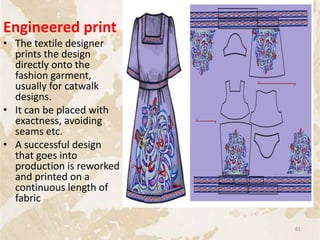Engineered print
• The textile designer
prints the design
directly onto the
fashion garment,
usually for catwalk
designs.
• It can be placed with
exactness, avoiding
seams etc.
• A successful design
that goes into
production is reworked
and printed on a
continuous length of
fabric
81
 