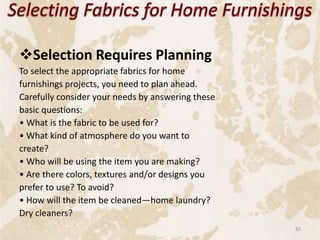 Selection Requires Planning
To select the appropriate fabrics for home
furnishings projects, you need to plan ahead.
Carefully consider your needs by answering these
basic questions:
• What is the fabric to be used for?
• What kind of atmosphere do you want to
create?
• Who will be using the item you are making?
• Are there colors, textures and/or designs you
prefer to use? To avoid?
• How will the item be cleaned—home laundry?
Dry cleaners?
82
 