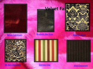 Velvet Fabric
Belize Cordovan Brussels Sky Grey Mayfair Black
Kit Kat Chocolate Darrow Clay Viva Chocolate91
 