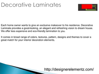 Each home owner wants to give an exclusive makeover to his residence. Decorative
Laminate provides a good-looking, an elegant and refreshing vision to dream house.
We offer less expensive and eco-friendly lamination to you.
It comes in broad range of colors, textures, pattern, designs and themes to cover a
great match for your interior decoration elements.
http://designerelementz.com/
 