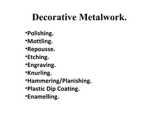 Decorative Metalwork.
•Polishing.
•Mottling.
•Repousse.
•Etching.
•Engraving.
•Knurling.
•Hammering/Planishing.
•Plastic Dip Coating.
•Enamelling.
 