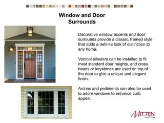 Decorative window accents and door surrounds
provide a classic, framed style that adds a
definite look of distinction to any home.
Vertical pilasters can be installed to fit most
standard door heights, and cross heads or
keystones are used on top of the door to give a
unique and elegant finish.
Arches and pediments can also be used to
adorn windows to enhance curb appeal.
Window and Door Surrounds
 