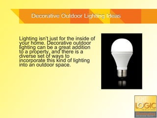 Decorative Outdoor Lighting IdeasDecorative Outdoor Lighting Ideas
Lighting isn’t just for the inside of
your home. Decorative outdoor
lighting can be a great addition
to a property, and there is a
diverse set of ways to
incorporate this kind of lighting
into an outdoor space.
 