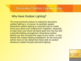 Decorative Outdoor Lighting IdeasDecorative Outdoor Lighting Ideas
Why Have Outdoor Lighting?
The most prominent reason to implement decorative
outdoor lighting is, of course, its aesthetic appeal.
Decorative outdoor lighting is a beautiful way to create
some buzz about your building from neighbors, especially
at night when your home will stand apart from the rest with
a beautiful lighting arrangement. Decorative outdoor
lighting can also increase the value of your home – in fact,
homes with outdoor lighting installations, for the most part,
sell for more on the market than those with no outdoor
ambiance created through decorative lighting.
 