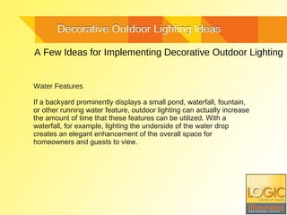 Decorative Outdoor Lighting IdeasDecorative Outdoor Lighting Ideas
A Few Ideas for Implementing Decorative Outdoor Lighting
Water Features
If a backyard prominently displays a small pond, waterfall, fountain,
or other running water feature, outdoor lighting can actually increase
the amount of time that these features can be utilized. With a
waterfall, for example, lighting the underside of the water drop
creates an elegant enhancement of the overall space for
homeowners and guests to view.
 