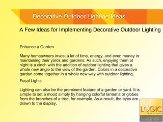 Decorative Outdoor Lighting IdeasDecorative Outdoor Lighting Ideas
A Few Ideas for Implementing Decorative Outdoor Lighting
Enhance a Garden
Many homeowners invest a lot of time, energy, and even money in
maintaining their yards and gardens. As such, enjoying them at
night is a cinch with the addition of outdoor lighting that gives a
whole new angle to the view of the garden. Colors in a decorative
garden come together in a whole new way with outdoor lighting.
Focal Lights
Lighting can also be the prominent feature of a garden or yard. It is
simple to set a mood simply by hanging colorful lanterns or globes
from the branches of a tree, for example. As a result, the eyes are
drawn to the display.
 