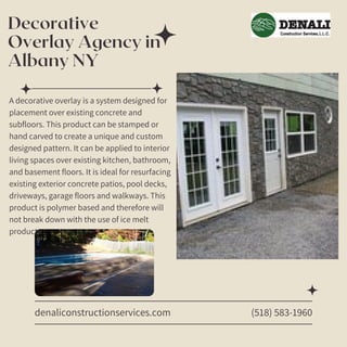 Decorative
Overlay Agency in
Albany NY
denaliconstructionservices.com
A decorative overlay is a system designed for
placement over existing concrete and
subfloors. This product can be stamped or
hand carved to create a unique and custom
designed pattern. It can be applied to interior
living spaces over existing kitchen, bathroom,
and basement floors. It is ideal for resurfacing
existing exterior concrete patios, pool decks,
driveways, garage floors and walkways. This
product is polymer based and therefore will
not break down with the use of ice melt
products.
(518) 583-1960
 
