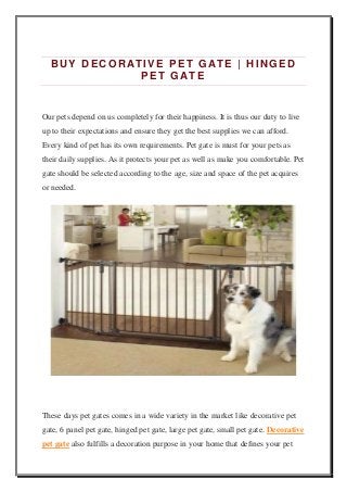 BUY DECORATIVE PET G ATE | HINGED
PET GATE
Our pets depend on us completely for their happiness. It is thus our duty to live
up to their expectations and ensure they get the best supplies we can afford.
Every kind of pet has its own requirements. Pet gate is must for your pets as
their daily supplies. As it protects your pet as well as make you comfortable. Pet
gate should be selected according to the age, size and space of the pet acquires
or needed.
These days pet gates comes in a wide variety in the market like decorative pet
gate, 6 panel pet gate, hinged pet gate, large pet gate, small pet gate. Decorative
pet gate also fulfills a decoration purpose in your home that defines your pet
 