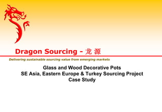 Glass and Wood Decorative Pots
SE Asia, Eastern Europe & Turkey Sourcing Project
Case Study
Dragon Sourcing - 龙 源
Delivering sustainable sourcing value from emerging markets
 