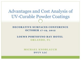 DECORATIVE SURFACES CONFERENCE
OCTOBER 17-19, 2012
LOEWS PORTOFINO BAY HOTEL
ORLANDO, FL
MICHAEL KNOBLAUCH
DVUV LLC
Advantages and Cost Analysis of
UV-Curable Powder Coatings
 