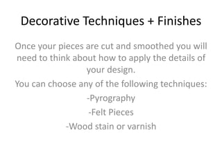 Decorative Techniques + Finishes
Once your pieces are cut and smoothed you will
need to think about how to apply the details of
your design.
You can choose any of the following techniques:
-Pyrography
-Felt Pieces
-Wood stain or varnish
 