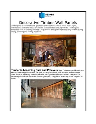 Decorative Timber Wall Panels
Timber panel is handmade with great care and excellence. Visual stress marks, splits,
indentations, knots and cracks are natural characteristic’s for our products. The Recycled
Hardwood used is carefully selected & re-purposed through the highest quality controls during
drying, polishing and sealing processes.
Timber is becoming Rare and Precious: Our Timber range of Panels and
Mosaic Tiles are produced with 100 year old recycled timber from old ships and structures.
Such timber is becoming rare and precious, through our Panels and Mosaic Tiles products
we’ve re-purposed the timber into stunning contemporary pieces extending its life for years to
come.
 