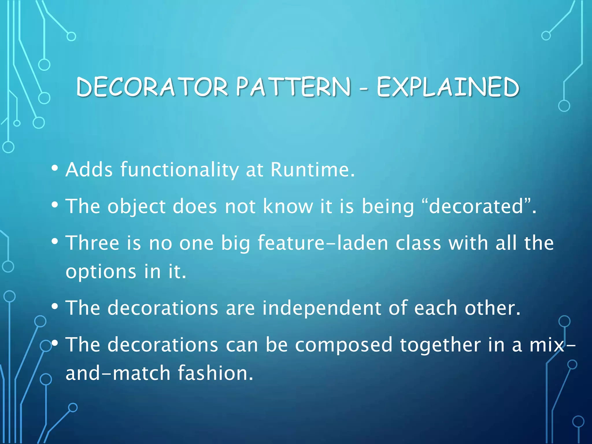 • Adds functionality at Runtime.
• The object does not know it is being “decorated”.
• Three is no one big feature-laden class with all the
options in it.
• The decorations are independent of each other.
• The decorations can be composed together in a mix-
and-match fashion.
DECORATOR PATTERN - EXPLAINED
 