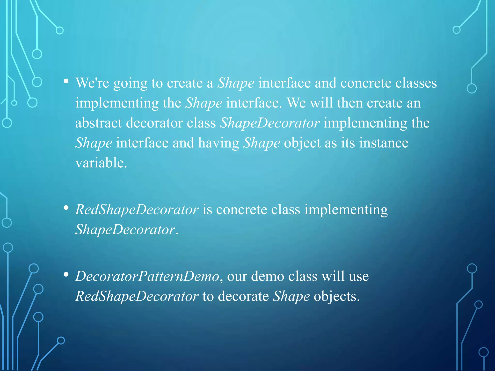 • We're going to create a Shape interface and concrete classes
implementing the Shape interface. We will then create an
abstract decorator class ShapeDecorator implementing the
Shape interface and having Shape object as its instance
variable.
• RedShapeDecorator is concrete class implementing
ShapeDecorator.
• DecoratorPatternDemo, our demo class will use
RedShapeDecorator to decorate Shape objects.
 