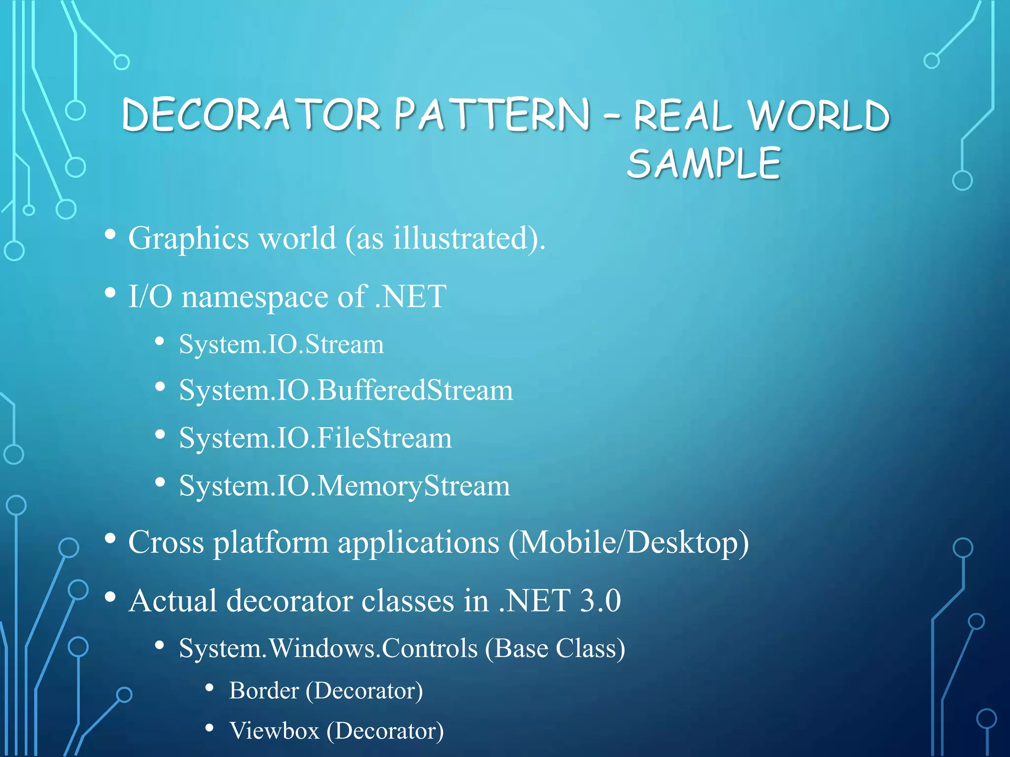 • Graphics world (as illustrated).
• I/O namespace of .NET
• System.IO.Stream
• System.IO.BufferedStream
• System.IO.FileStream
• System.IO.MemoryStream
• Cross platform applications (Mobile/Desktop)
• Actual decorator classes in .NET 3.0
• System.Windows.Controls (Base Class)
• Border (Decorator)
• Viewbox (Decorator)
DECORATOR PATTERN – REAL WORLD
SAMPLE
 