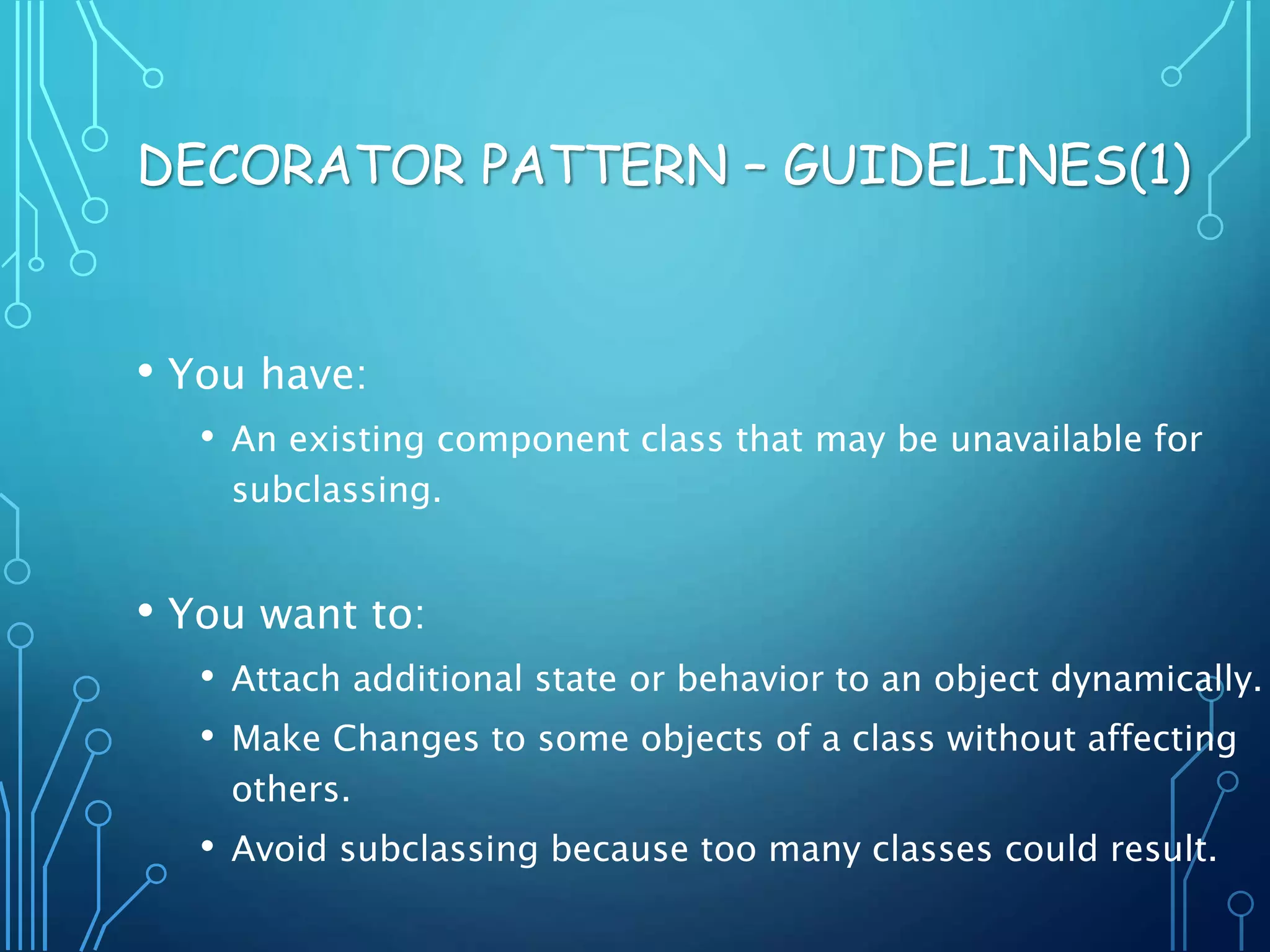 • You have:
• An existing component class that may be unavailable for
subclassing.
• You want to:
• Attach additional state or behavior to an object dynamically.
• Make Changes to some objects of a class without affecting
others.
• Avoid subclassing because too many classes could result.
DECORATOR PATTERN – GUIDELINES(1)
 