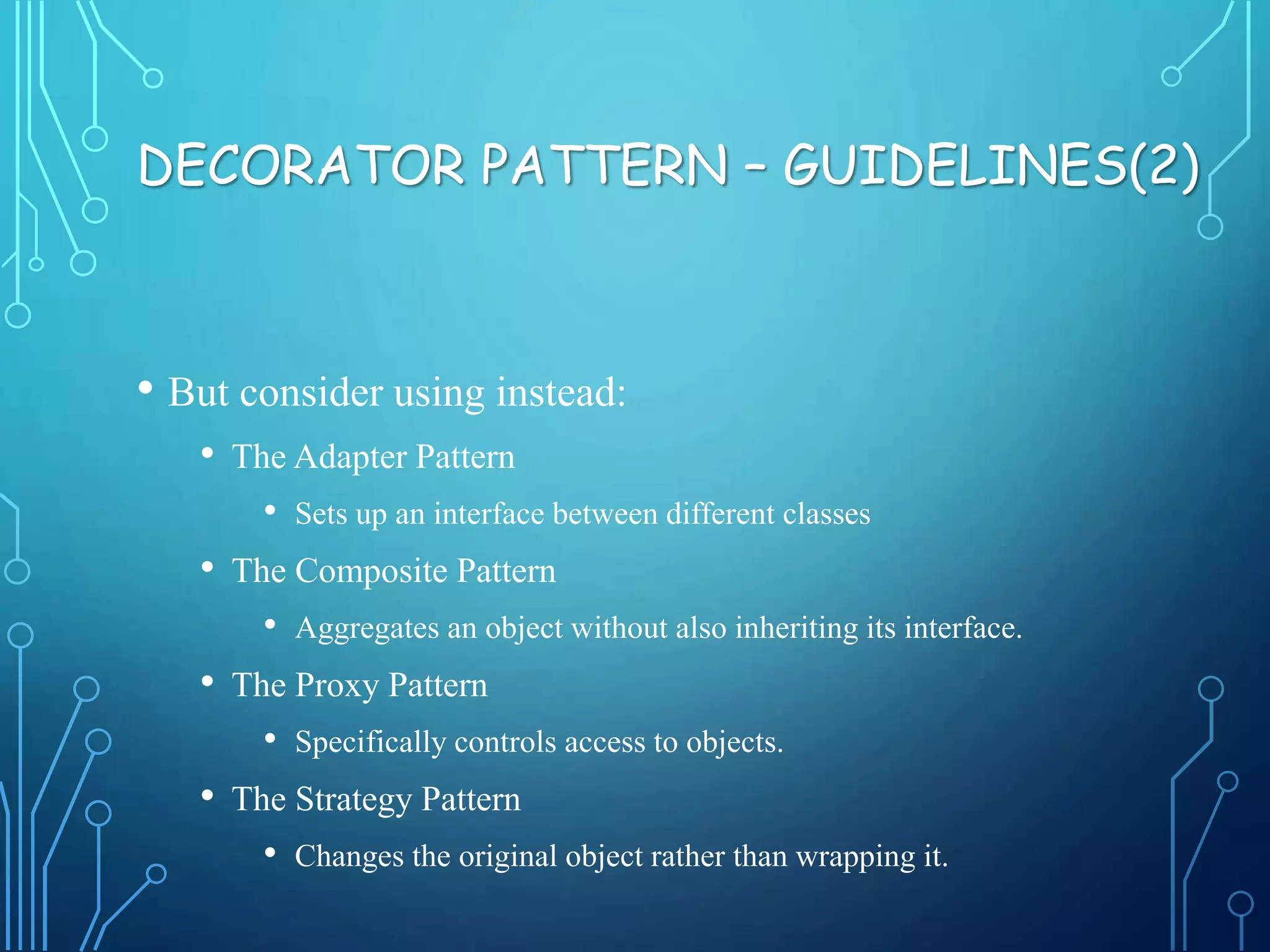 • But consider using instead:
• The Adapter Pattern
• Sets up an interface between different classes
• The Composite Pattern
• Aggregates an object without also inheriting its interface.
• The Proxy Pattern
• Specifically controls access to objects.
• The Strategy Pattern
• Changes the original object rather than wrapping it.
DECORATOR PATTERN – GUIDELINES(2)
 