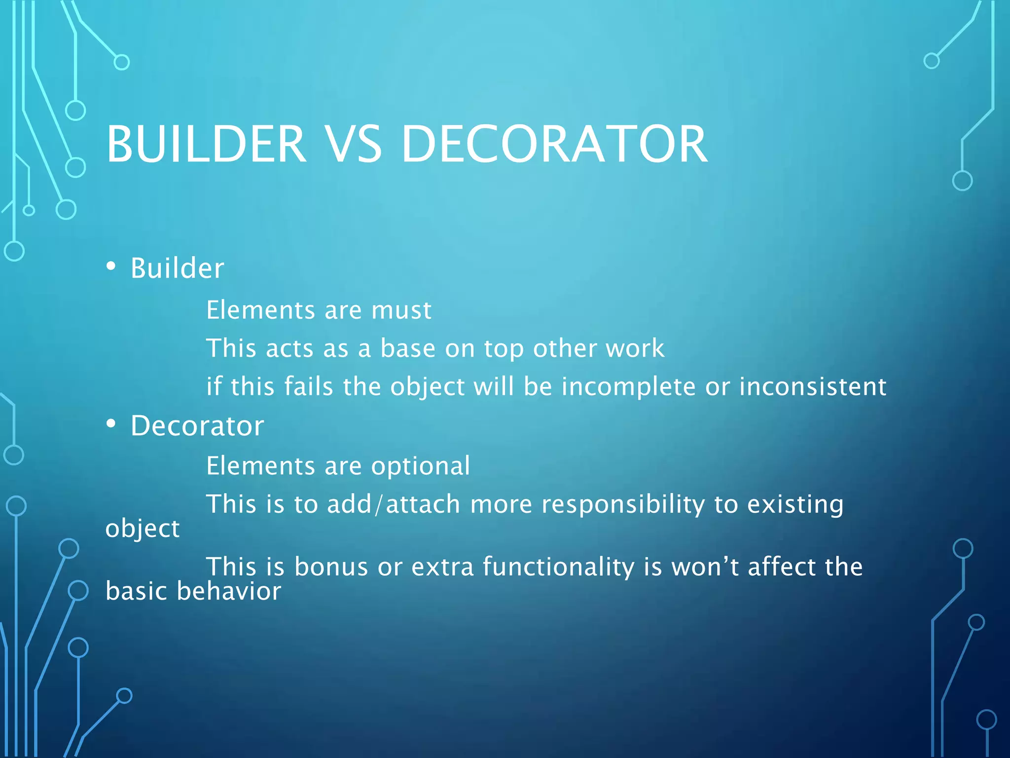 BUILDER VS DECORATOR
• Builder
Elements are must
This acts as a base on top other work
if this fails the object will be incomplete or inconsistent
• Decorator
Elements are optional
This is to add/attach more responsibility to existing
object
This is bonus or extra functionality is won’t affect the
basic behavior
 