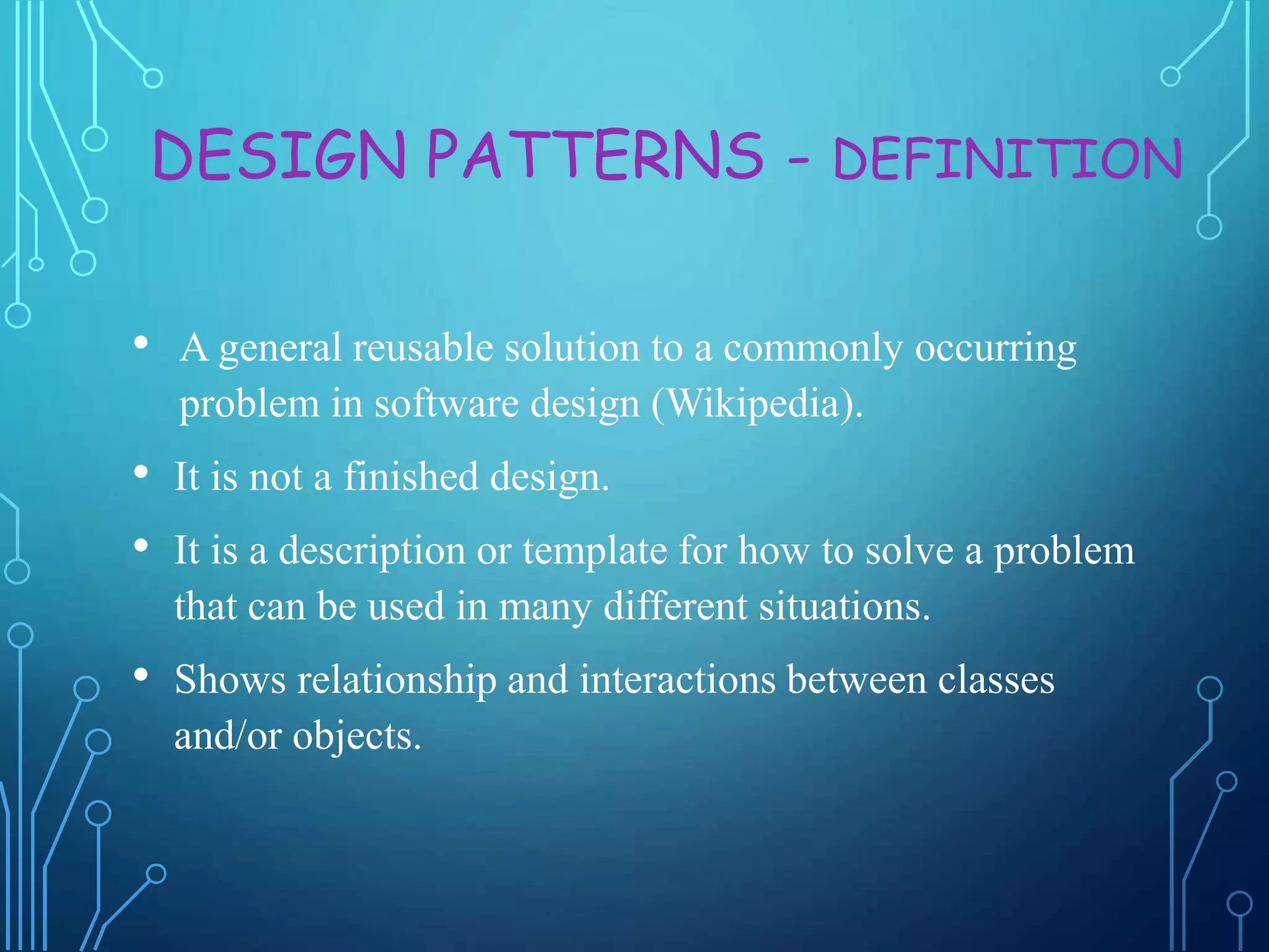 DESIGN PATTERNS - DEFINITION
• A general reusable solution to a commonly occurring
problem in software design (Wikipedia).
• It is not a finished design.
• It is a description or template for how to solve a problem
that can be used in many different situations.
• Shows relationship and interactions between classes
and/or objects.
 