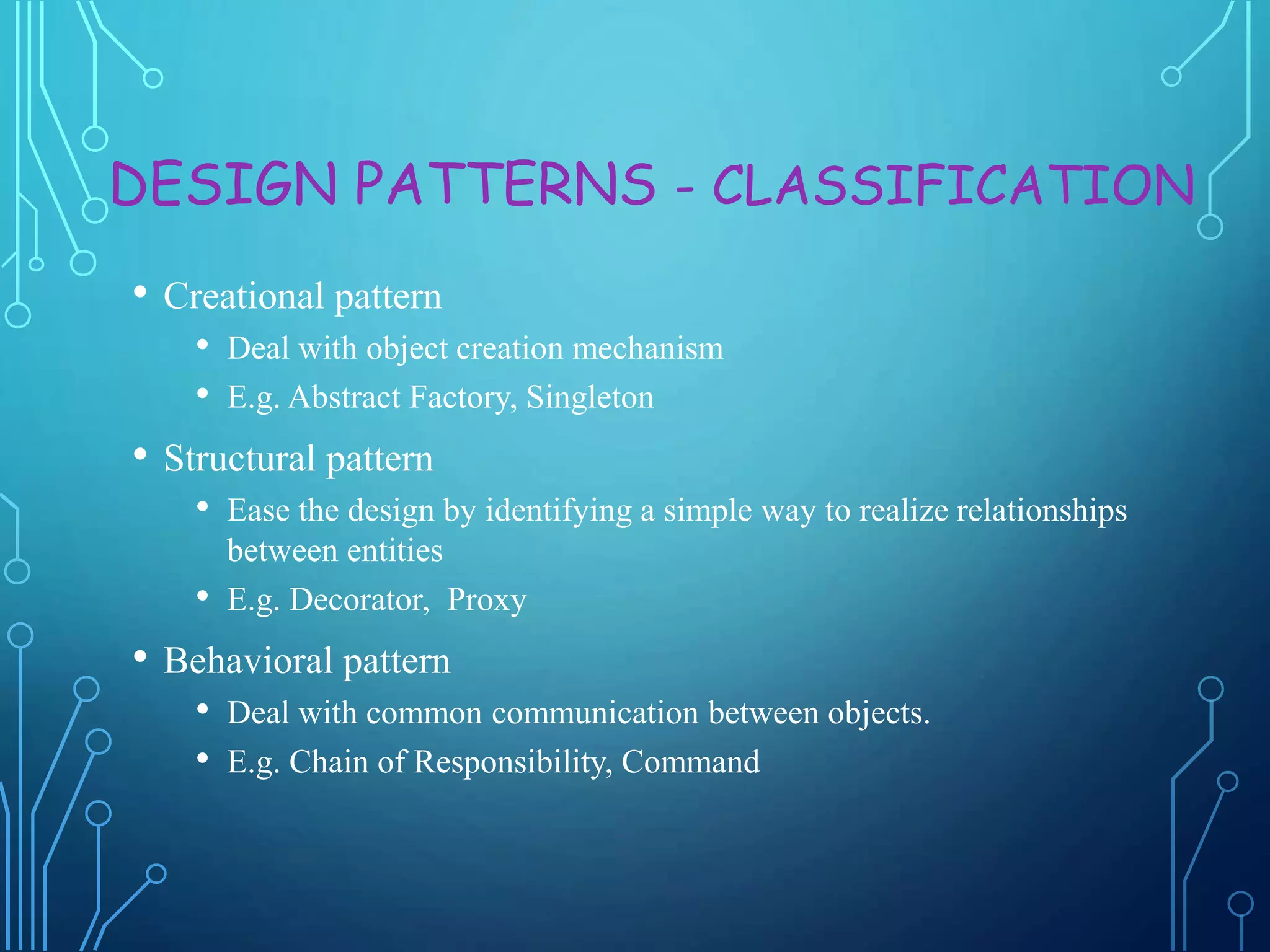 DESIGN PATTERNS - CLASSIFICATION
• Creational pattern
• Deal with object creation mechanism
• E.g. Abstract Factory, Singleton
• Structural pattern
• Ease the design by identifying a simple way to realize relationships
between entities
• E.g. Decorator, Proxy
• Behavioral pattern
• Deal with common communication between objects.
• E.g. Chain of Responsibility, Command
 