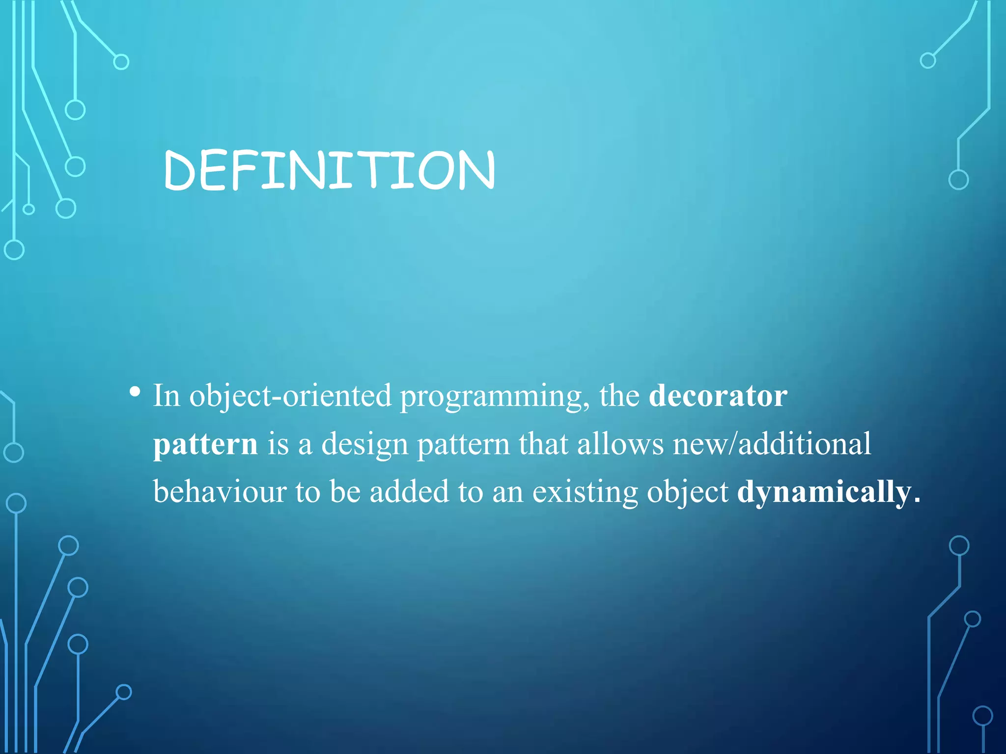 DEFINITION
• In object-oriented programming, the decorator
pattern is a design pattern that allows new/additional
behaviour to be added to an existing object dynamically.
 