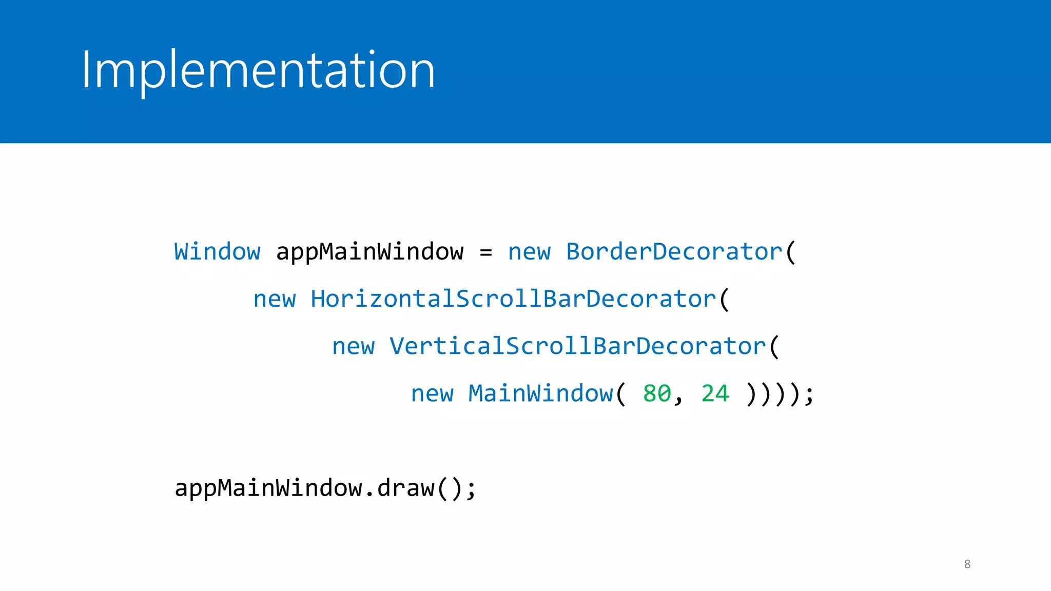 Implementation
8
Window appMainWindow = new BorderDecorator(
new HorizontalScrollBarDecorator(
new VerticalScrollBarDecorator(
new MainWindow( 80, 24 ))));
appMainWindow.draw();
 