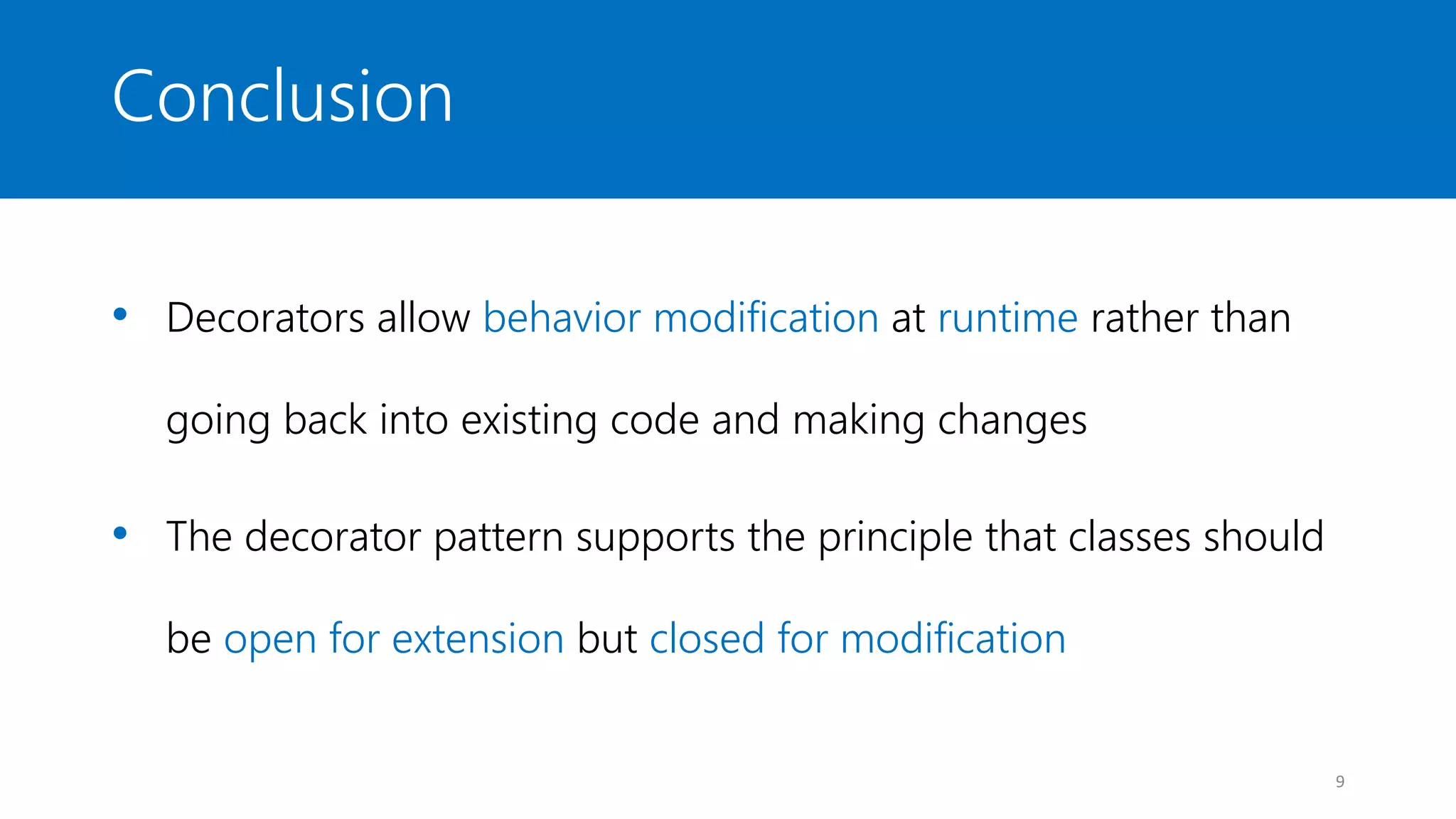 Conclusion
• Decorators allow behavior modification at runtime rather than
going back into existing code and making changes
• The decorator pattern supports the principle that classes should
be open for extension but closed for modification
9
 