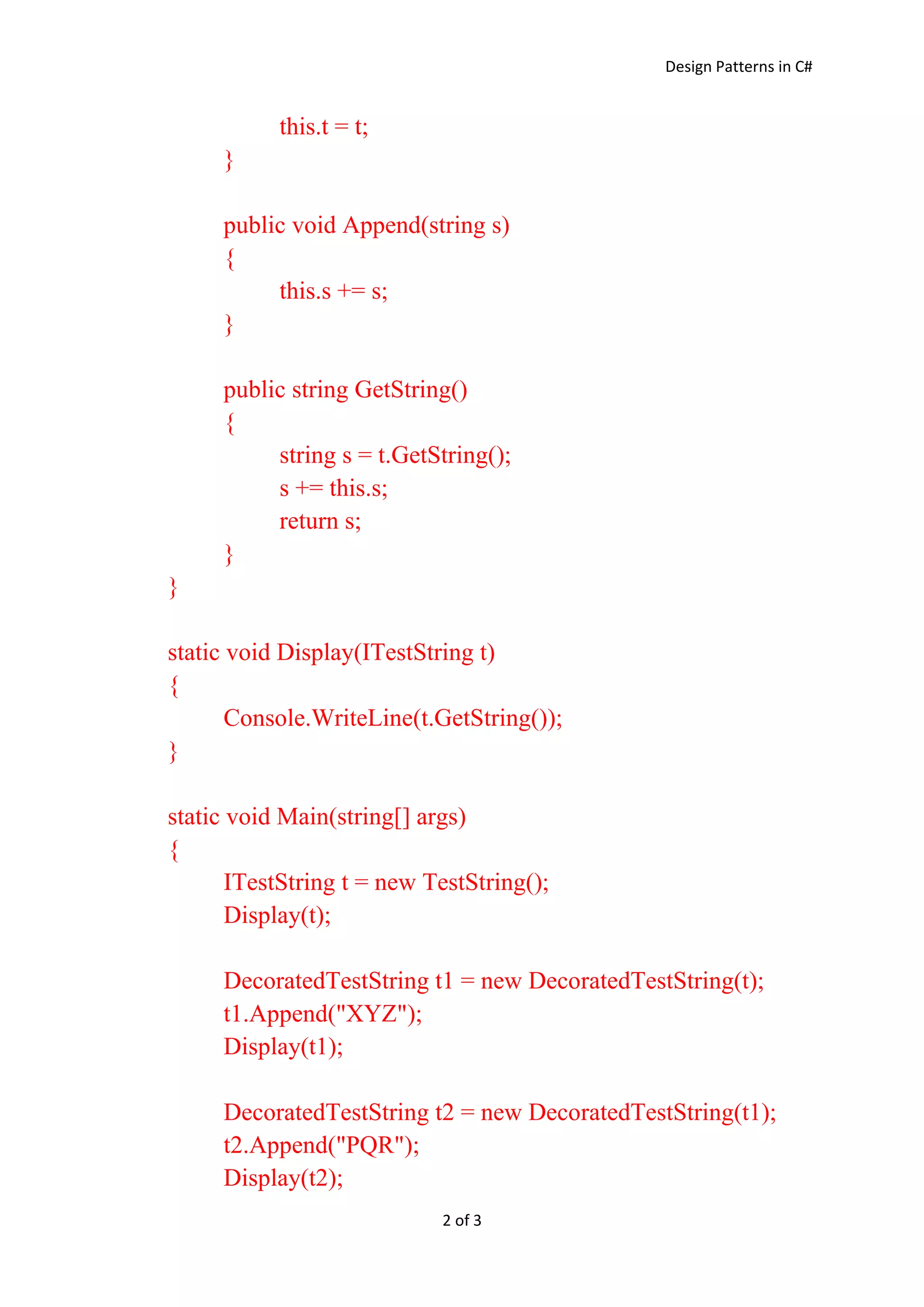 Design Patterns in C#
2 of 3
this.t = t;
}
public void Append(string s)
{
this.s += s;
}
public string GetString()
{
string s = t.GetString();
s += this.s;
return s;
}
}
static void Display(ITestString t)
{
Console.WriteLine(t.GetString());
}
static void Main(string[] args)
{
ITestString t = new TestString();
Display(t);
DecoratedTestString t1 = new DecoratedTestString(t);
t1.Append("XYZ");
Display(t1);
DecoratedTestString t2 = new DecoratedTestString(t1);
t2.Append("PQR");
Display(t2);
 