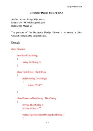 Design Patterns in C#
1 of 3
Decorator Design Pattern in C#
Author: Kasun Ranga Wijeweera
Email: krw19870829@gmail.com
Date: 2021 March 25
The purpose of the Decorator Design Pattern is to extend a class
without changing the original class.
Example
class Program
{
interface ITestString
{
string GetString();
}
class TestString : ITestString
{
public string GetString()
{
return "ABC";
}
}
class DecoratedTestString : ITestString
{
private ITestString t;
private string s="";
public DecoratedTestString(ITestString t)
{
 