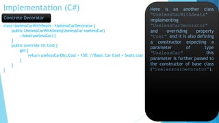 Implementation (C#)
class UselessCarWithSeats : UselessCarDecorator {
public UselessCarWithSeats(UselessCar uselessCar)
: base(uselessCar) {
}
public override int Cost {
get {
return uselessCarObj.Cost + 150; //Basic Car Cost + Seats cost
}
}
}
Here is an another class
“UselessCarWithSeats”
implementing
“UselessCarDecorator”
and overriding property
“Cost” and it is also defining
a constructor expecting a
parameter of type
“UselessCar” this
parameter is further passed to
the constructor of base class
(“UselesscarDecorator”).
Concrete Decorator
 