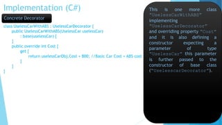 Implementation (C#)
class UselessCarWithABS : UselessCarDecorator {
public UselessCarWithABS(UselessCar uselessCar)
: base(uselessCar) {
}
public override int Cost {
get {
return uselessCarObj.Cost + 800; //Basic Car Cost + ABS cost
}
}
}
This is one more class
“UselessCarWithABS”
implementing
“UselessCarDecorator”
and overriding property “Cost”
and it is also defining a
constructor expecting a
parameter of type
“UselessCar” this parameter
is further passed to the
constructor of base class
(“UselesscarDecorator”).
Concrete Decorator
 