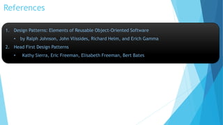 References
1. Design Patterns: Elements of Reusable Object-Oriented Software
• by Ralph Johnson, John Vlissides, Richard Helm, and Erich Gamma
2. Head First Design Patterns
• Kathy Sierra, Eric Freeman, Elisabeth Freeman, Bert Bates
 