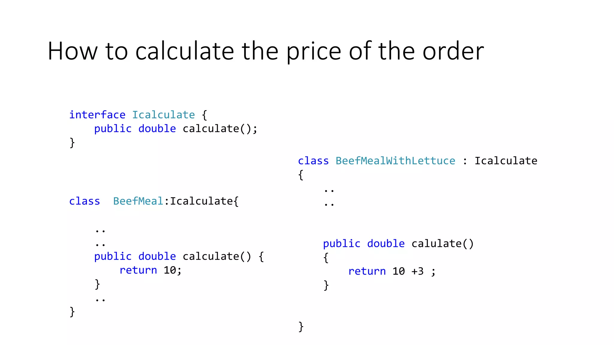 How to calculate the price of the order
interface Icalculate {
public double calculate();
}
class BeefMeal:Icalculate{
..
..
public double calculate() {
return 10;
}
..
}
class BeefMealWithLettuce : Icalculate
{
..
..
public double calulate()
{
return 10 +3 ;
}
}
 