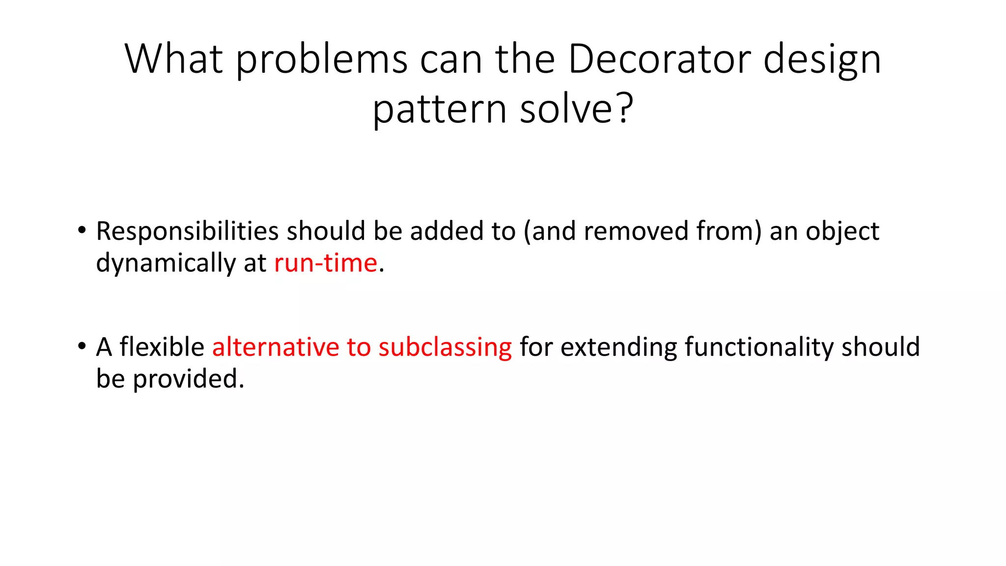 What problems can the Decorator design
pattern solve?
• Responsibilities should be added to (and removed from) an object
dynamically at run-time.
• A flexible alternative to subclassing for extending functionality should
be provided.
 