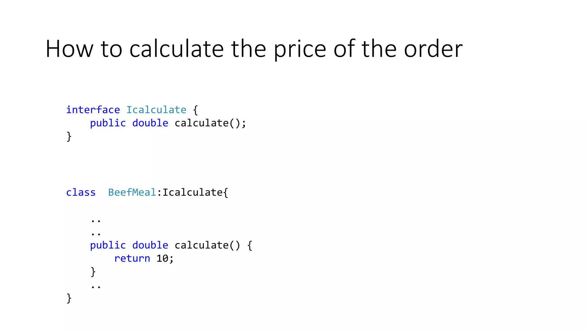 How to calculate the price of the order
interface Icalculate {
public double calculate();
}
class BeefMeal:Icalculate{
..
..
public double calculate() {
return 10;
}
..
}
 