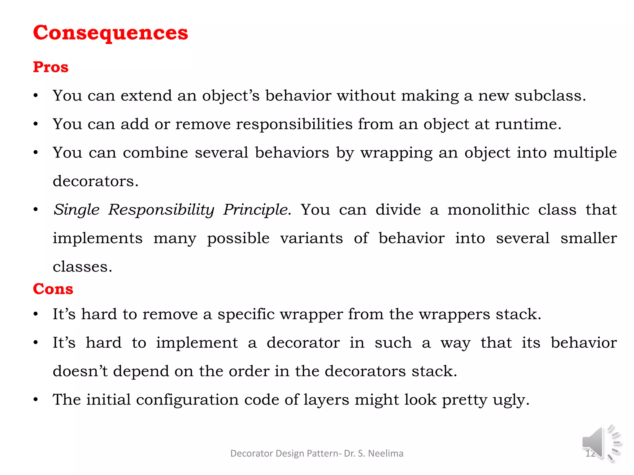Consequences
Pros
• You can extend an object’s behavior without making a new subclass.
• You can add or remove responsibilities from an object at runtime.
• You can combine several behaviors by wrapping an object into multiple
decorators.
• Single Responsibility Principle. You can divide a monolithic class that
implements many possible variants of behavior into several smaller
classes.
Cons
• It’s hard to remove a specific wrapper from the wrappers stack.
• It’s hard to implement a decorator in such a way that its behavior
doesn’t depend on the order in the decorators stack.
• The initial configuration code of layers might look pretty ugly.
Decorator Design Pattern- Dr. S. Neelima 12
 