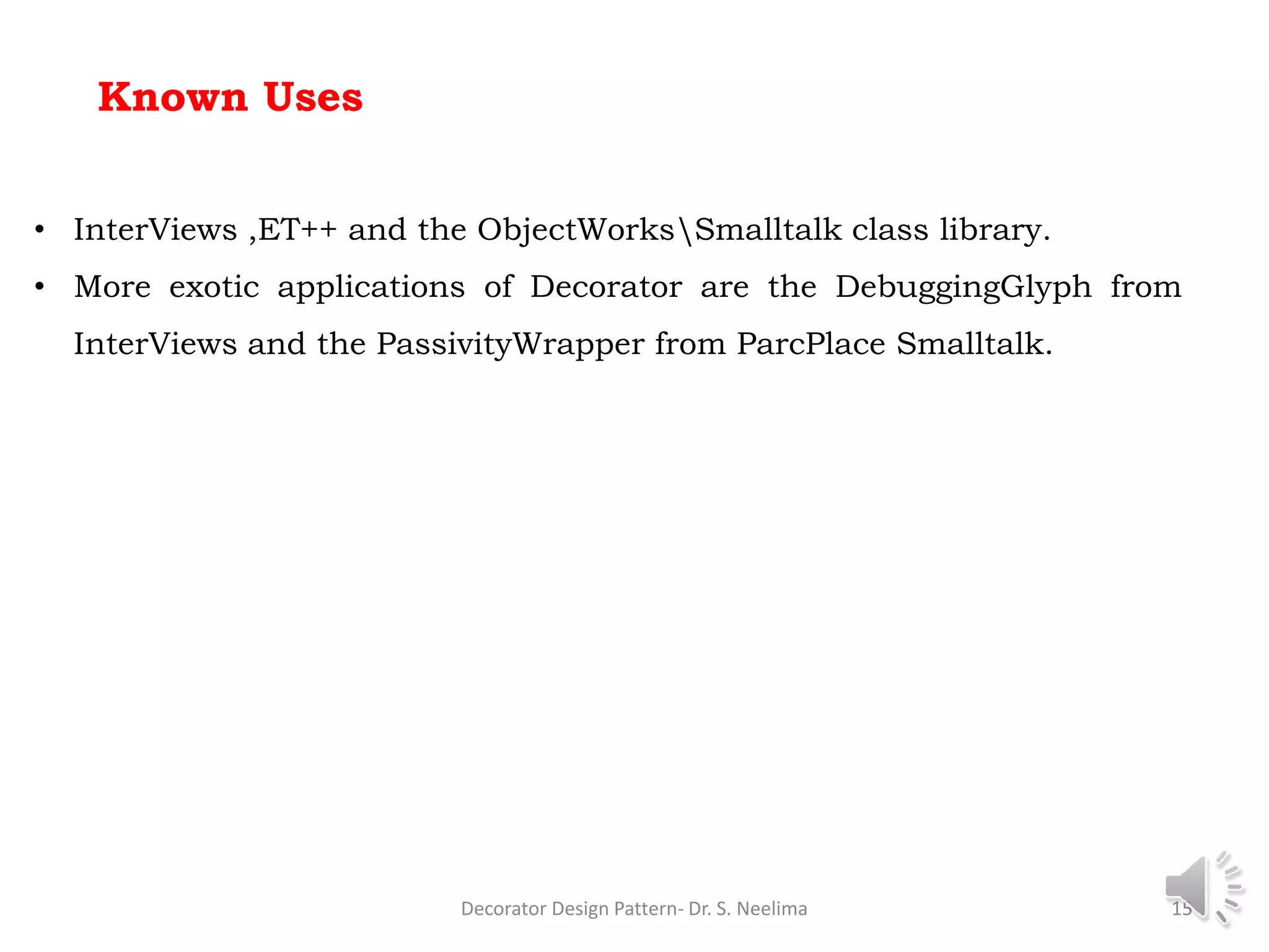 Known Uses
Decorator Design Pattern- Dr. S. Neelima 15
• InterViews ,ET++ and the ObjectWorksSmalltalk class library.
• More exotic applications of Decorator are the DebuggingGlyph from
InterViews and the PassivityWrapper from ParcPlace Smalltalk.
 